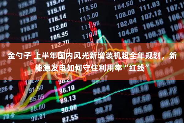 金勺子 上半年国内风光新增装机超全年规划，新能源发电如何守住利用率“红线”
