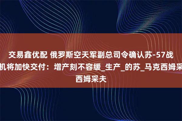 交易鑫优配 俄罗斯空天军副总司令确认苏-57战斗机将加快交付：增产刻不容缓_生产_的苏_马克西姆采夫