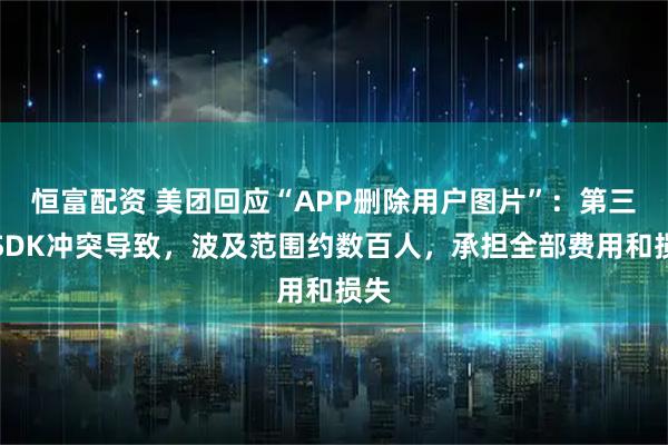 恒富配资 美团回应“APP删除用户图片”：第三方SDK冲突导致，波及范围约数百人，承担全部费用和损失