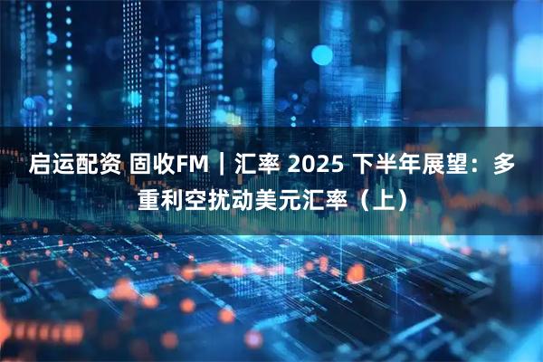 启运配资 固收FM|汇率 2025 下半年展望:多重利空扰动美元汇率(上)