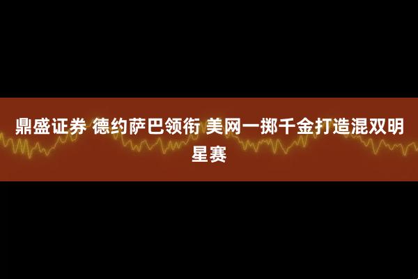 鼎盛证券 德约萨巴领衔 美网一掷千金打造混双明星赛