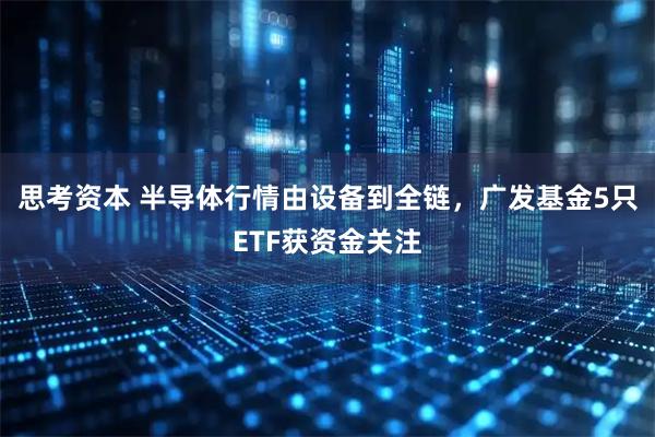 思考资本 半导体行情由设备到全链，广发基金5只ETF获资金关注