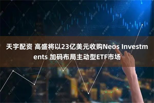 天宇配资 高盛将以23亿美元收购Neos Investments 加码布局主动型ETF市场