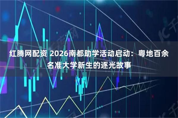 红腾网配资 2026南都助学活动启动:粤地百余名准大学新生的逐光故事